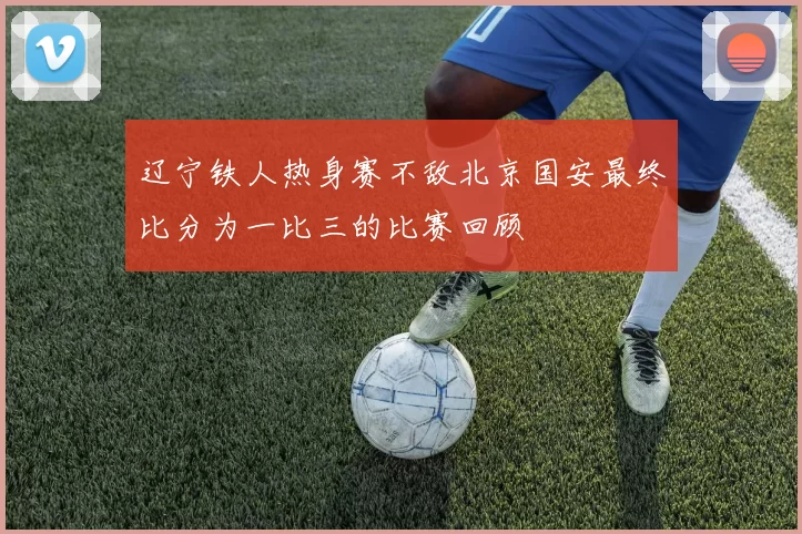 辽宁铁人热身赛不敌北京国安最终比分为一比三的比赛回顾