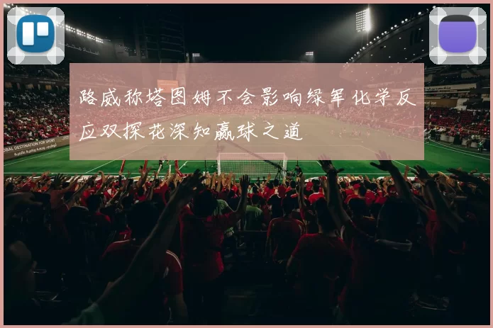 路威称塔图姆不会影响绿军化学反应双探花深知赢球之道