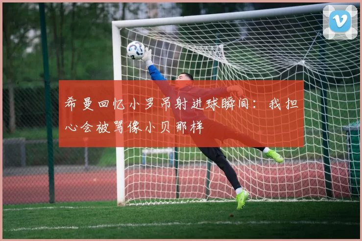 希曼回忆小罗吊射进球瞬间：我担心会被骂像小贝那样
