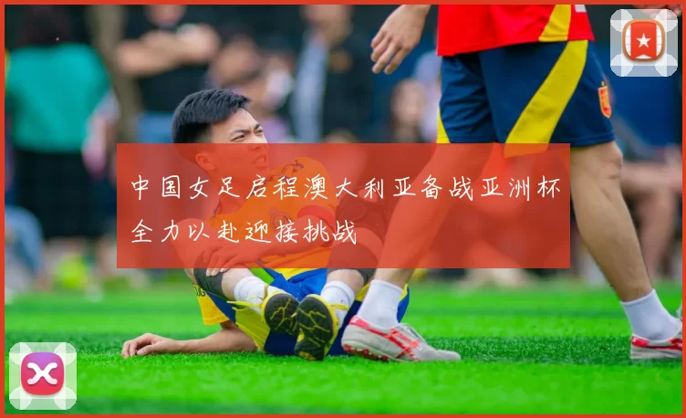 中国女足启程澳大利亚备战亚洲杯全力以赴迎接挑战
