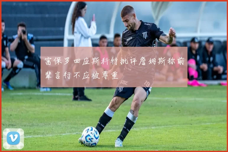 富保罗回应斯科特批评詹姆斯称前辈言行不应被尊重