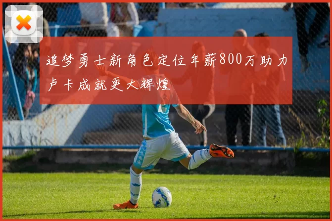 追梦勇士新角色定位年薪800万助力卢卡成就更大辉煌