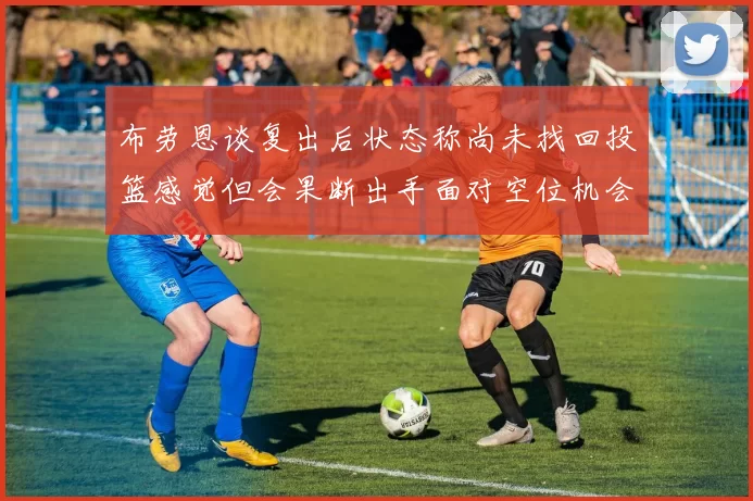 布劳恩谈复出后状态称尚未找回投篮感觉但会果断出手面对空位机会