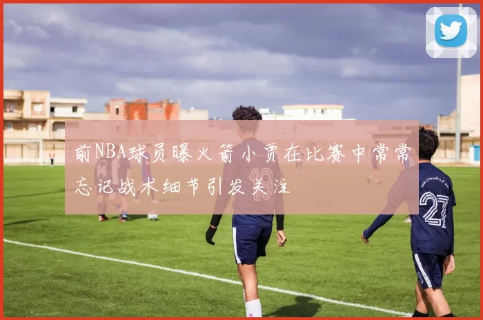前NBA球员曝火箭小贾在比赛中常常忘记战术细节引发关注