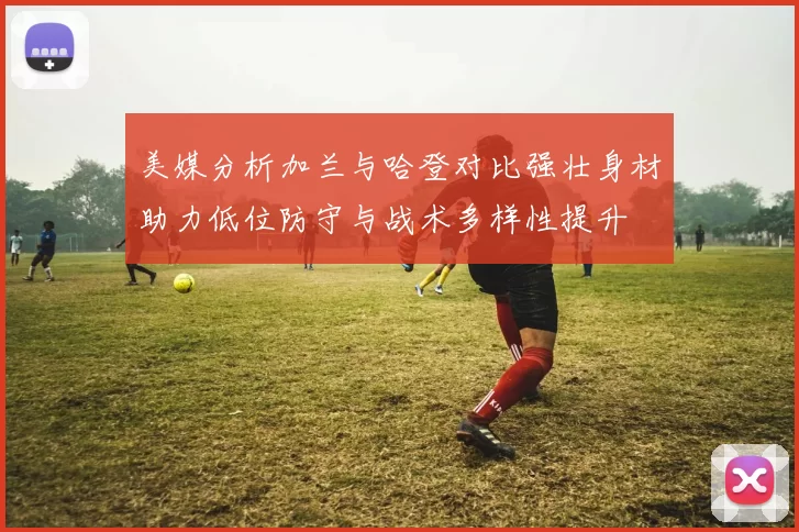 美媒分析加兰与哈登对比强壮身材助力低位防守与战术多样性提升