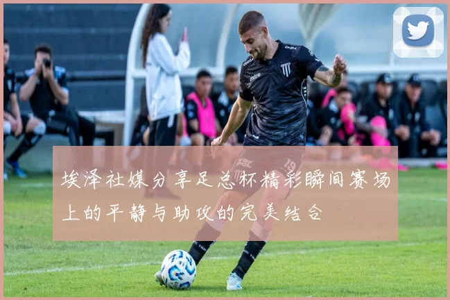 埃泽社媒分享足总杯精彩瞬间赛场上的平静与助攻的完美结合