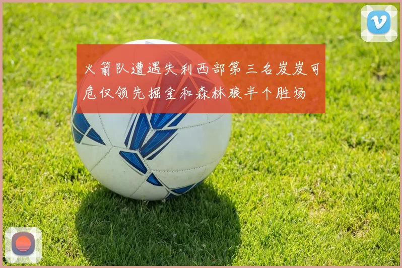 火箭队遭遇失利西部第三名岌岌可危仅领先掘金和森林狼半个胜场