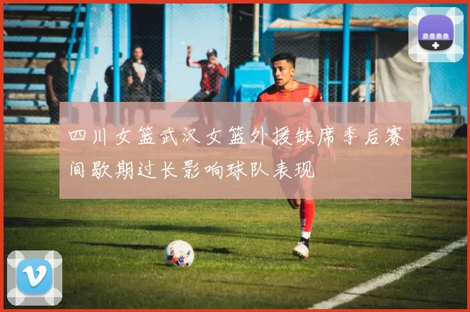 四川女篮武汉女篮外援缺席季后赛间歇期过长影响球队表现